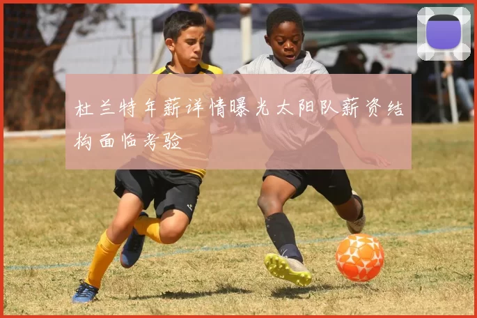 杜兰特年薪详情曝光太阳队薪资结构面临考验