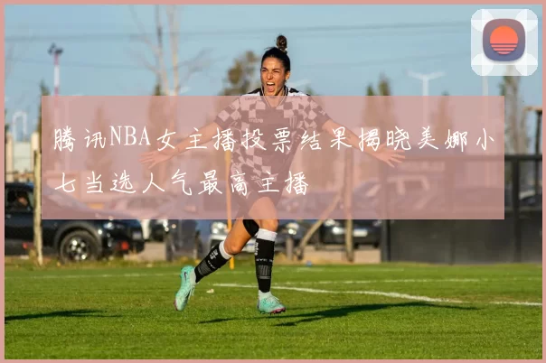 腾讯NBA女主播投票结果揭晓美娜小七当选人气最高主播