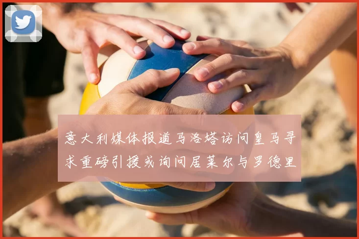 意大利媒体报道马洛塔访问皇马寻求重磅引援或询问居莱尔与罗德里戈