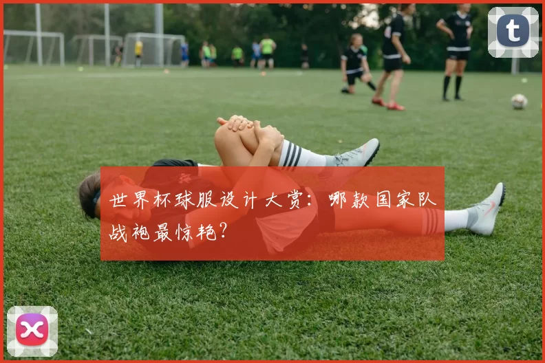 世界杯球服设计大赏:哪款国家队战袍最惊艳?