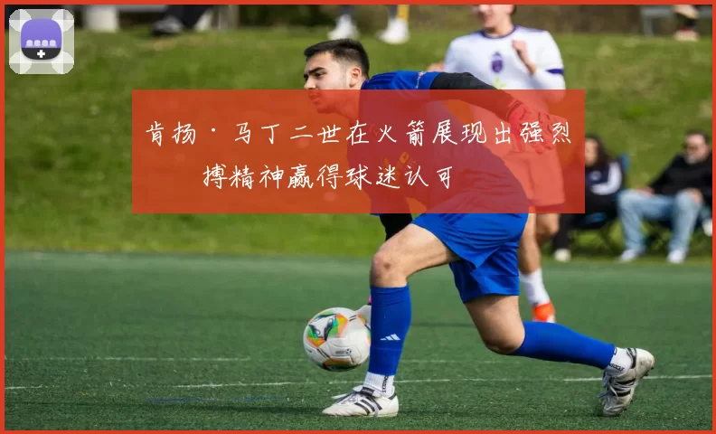 肯扬·马丁二世在火箭展现出强烈拼搏精神赢得球迷认可