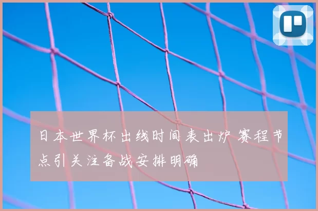 日本世界杯出线时间表出炉 赛程节点引关注备战安排明确