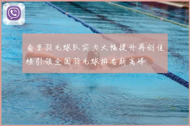 南京羽毛球队实力大幅提升再创佳绩引领全国羽毛球排名新高峰