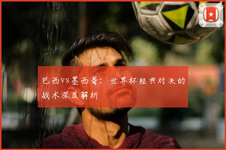 巴西vs墨西哥:世界杯经典对决的战术深度解析