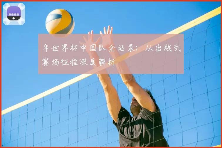 年世界杯中国队全记录：从出线到赛场征程深度解析