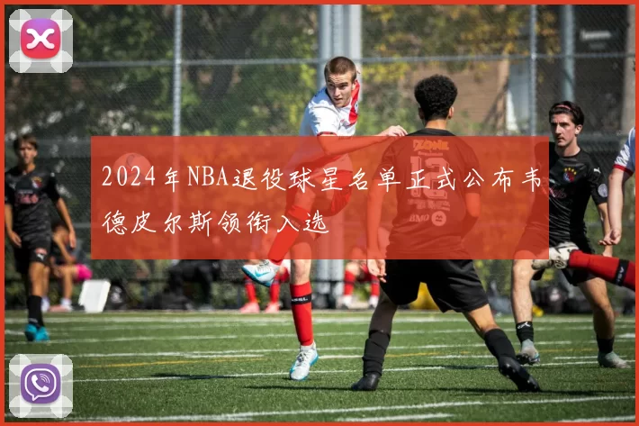 2024年NBA退役球星名单正式公布韦德皮尔斯领衔入选