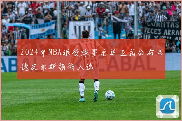 2024年NBA退役球星名单正式公布韦德皮尔斯领衔入选