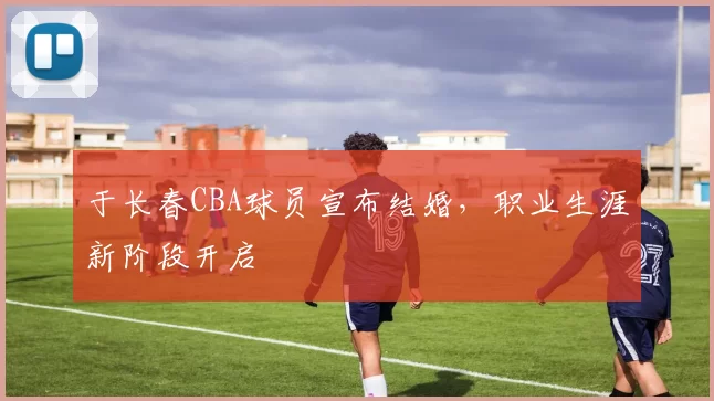 于长春CBA球员宣布结婚，职业生涯新阶段开启