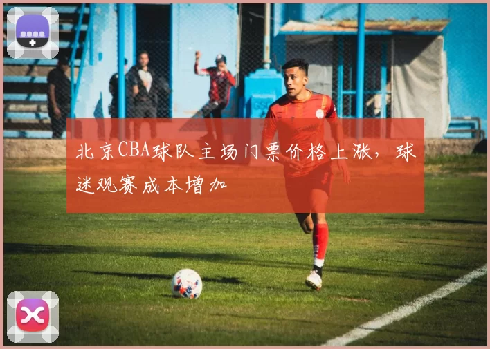 北京CBA球队主场门票价格上涨,球迷观赛成本增加