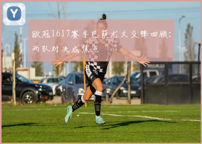 欧冠1617赛季巴萨尤文交锋回顾：两队对决成焦点