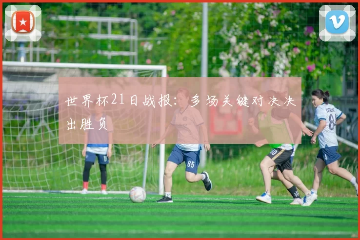 世界杯21日战报:多场关键对决决出胜负