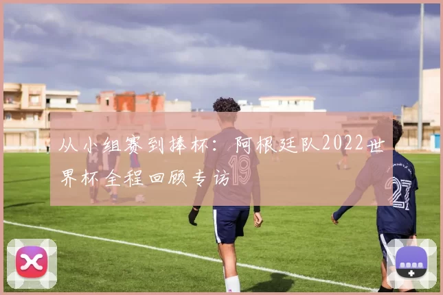 从小组赛到捧杯：阿根廷队2022世界杯全程回顾专访