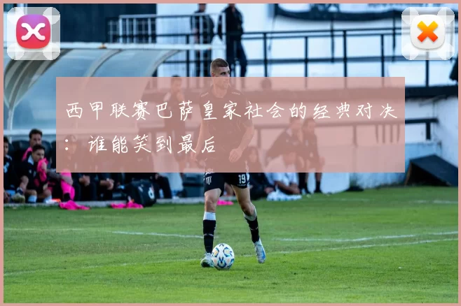 西甲联赛巴萨皇家社会的经典对决：谁能笑到最后