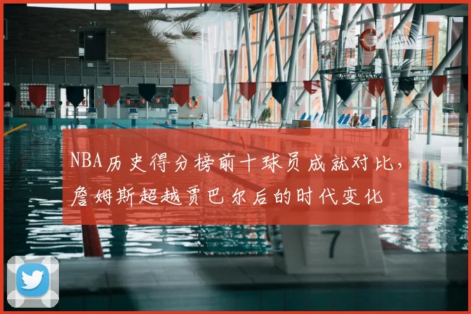 NBA历史得分榜前十球员成就对比,詹姆斯超越贾巴尔后的时代变化
