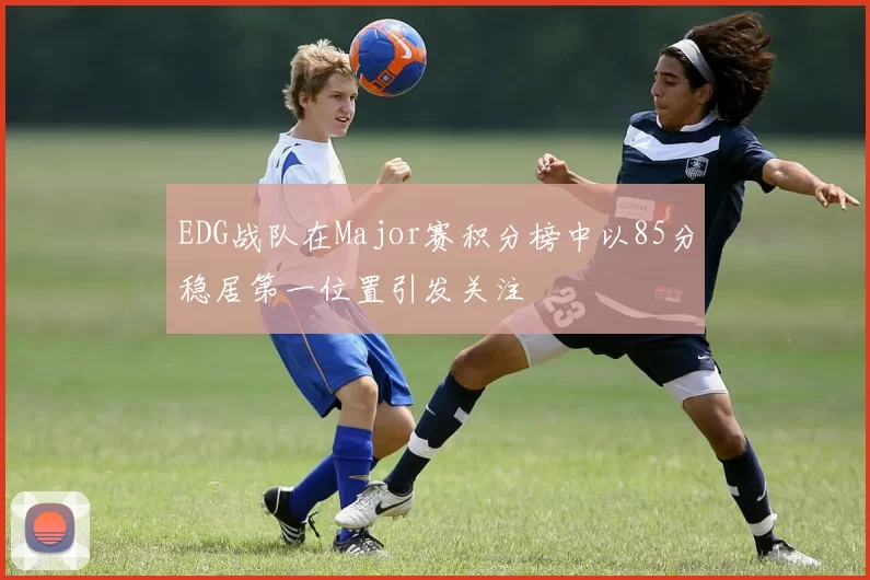 EDG战队在Major赛积分榜中以85分稳居第一位置引发关注
