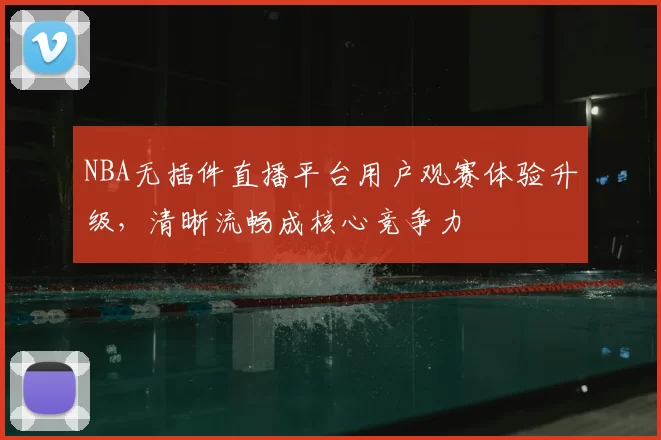 NBA无插件直播平台用户观赛体验升级,清晰流畅成核心竞争力