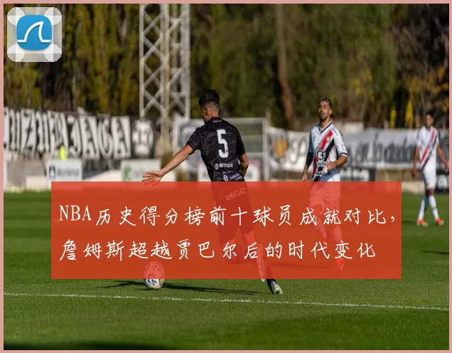 NBA历史得分榜前十球员成就对比，詹姆斯超越贾巴尔后的时代变化