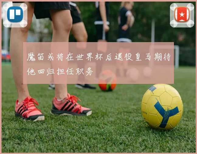 魔笛或将在世界杯后退役皇马期待他回归担任职务