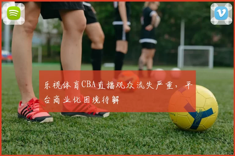乐视体育CBA直播观众流失严重，平台商业化困境待解