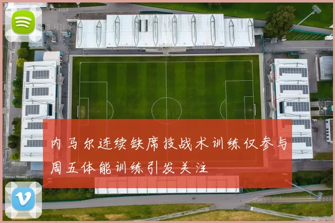 内马尔连续缺席技战术训练仅参与周五体能训练引发关注