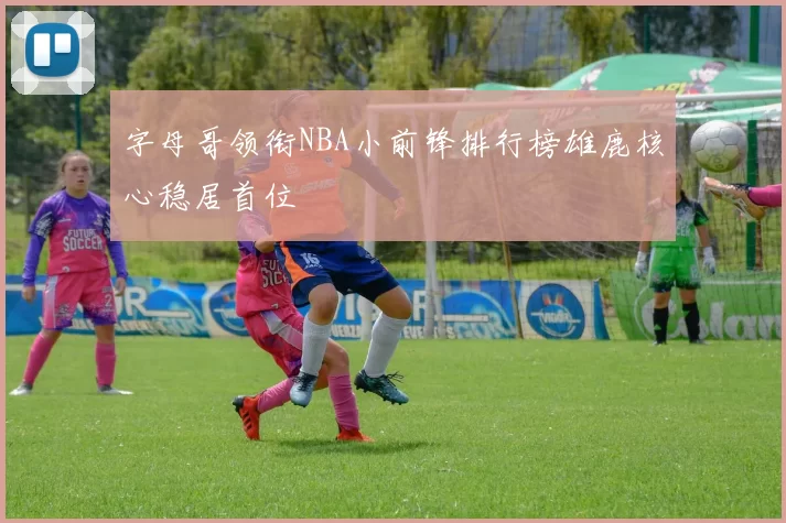 字母哥领衔NBA小前锋排行榜雄鹿核心稳居首位
