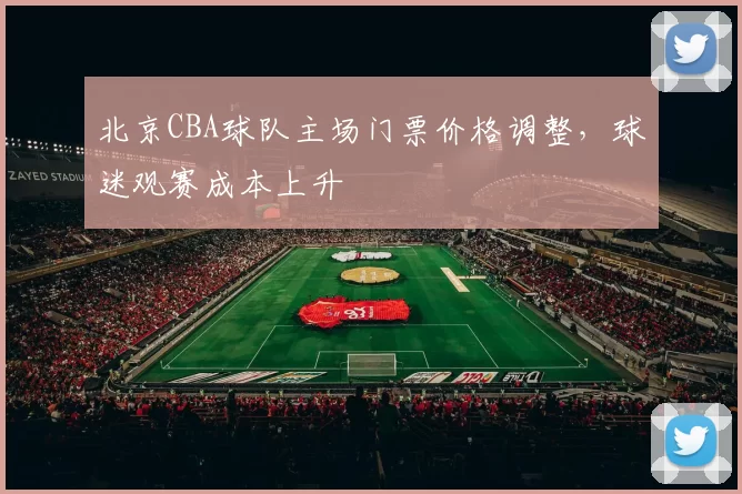 北京CBA球队主场门票价格调整,球迷观赛成本上升