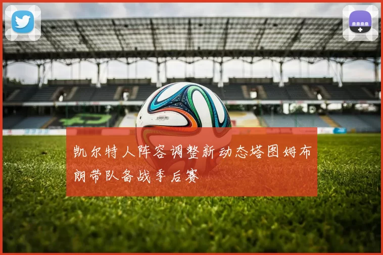 凯尔特人阵容调整新动态塔图姆布朗带队备战季后赛