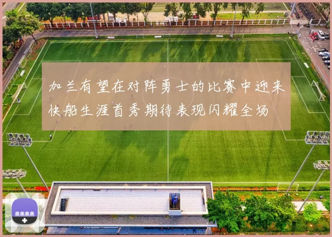 加兰有望在对阵勇士的比赛中迎来快船生涯首秀期待表现闪耀全场