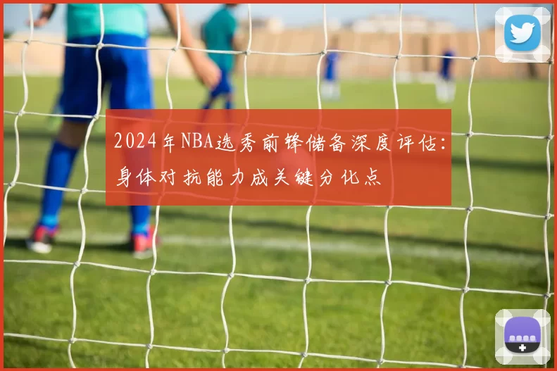 2024年NBA选秀前锋储备深度评估：身体对抗能力成关键分化点