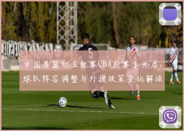 中国男篮职业联赛CBA新赛季开启，球队阵容调整与外援政策变化解读