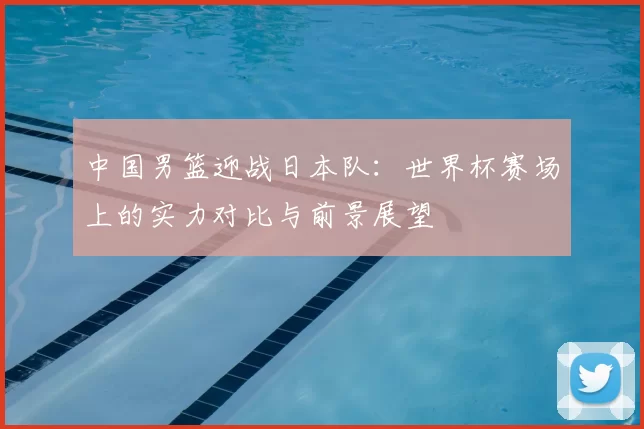 中国男篮迎战日本队：世界杯赛场上的实力对比与前景展望