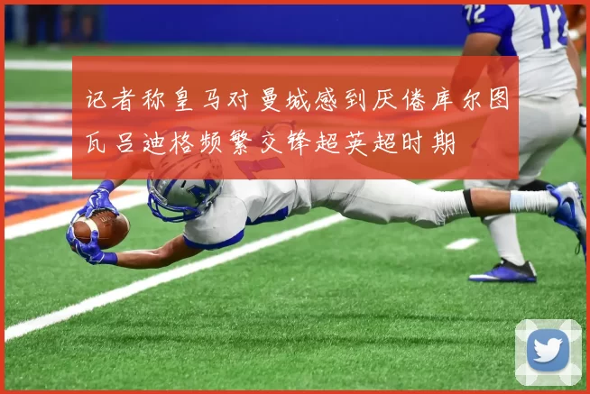 记者称皇马对曼城感到厌倦库尔图瓦吕迪格频繁交锋超英超时期