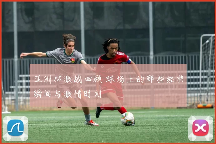 亚洲杯激战回顾 球场上的那些经典瞬间与激情时刻