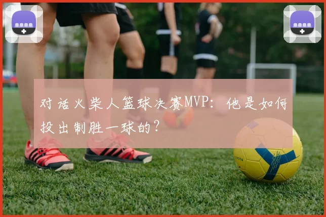 对话火柴人篮球决赛MVP:他是如何投出制胜一球的?