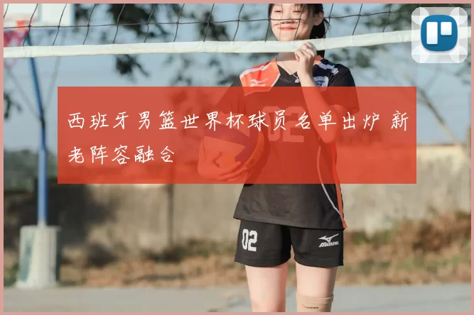 西班牙男篮世界杯球员名单出炉 新老阵容融合