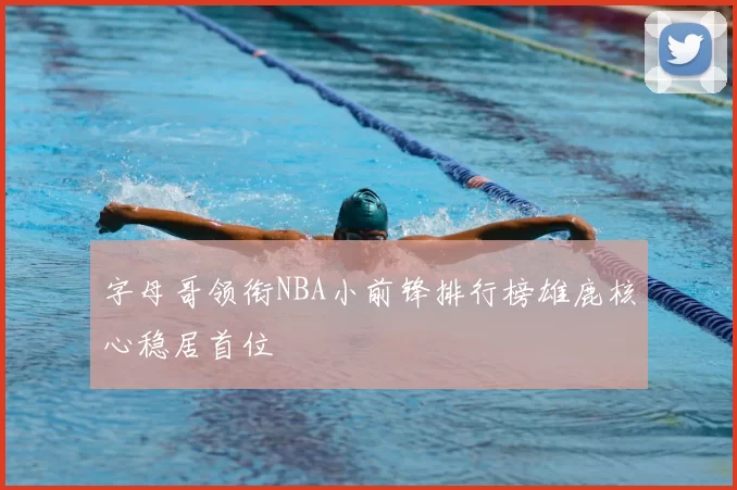 字母哥领衔NBA小前锋排行榜雄鹿核心稳居首位