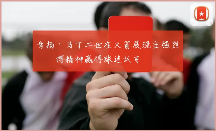肯扬·马丁二世在火箭展现出强烈拼搏精神赢得球迷认可