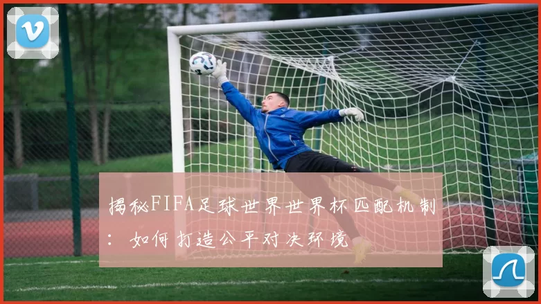 揭秘FIFA足球世界世界杯匹配机制:如何打造公平对决环境