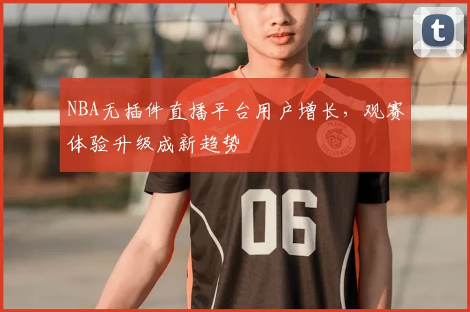 NBA无插件直播平台用户增长,观赛体验升级成新趋势