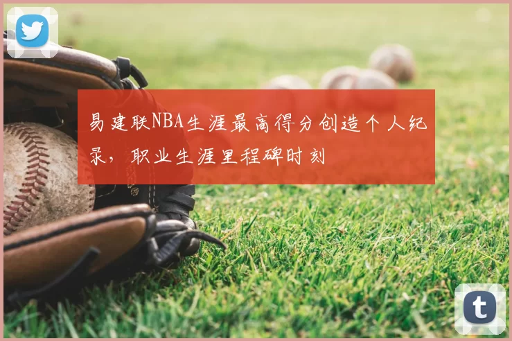 易建联NBA生涯最高得分创造个人纪录,职业生涯里程碑时刻