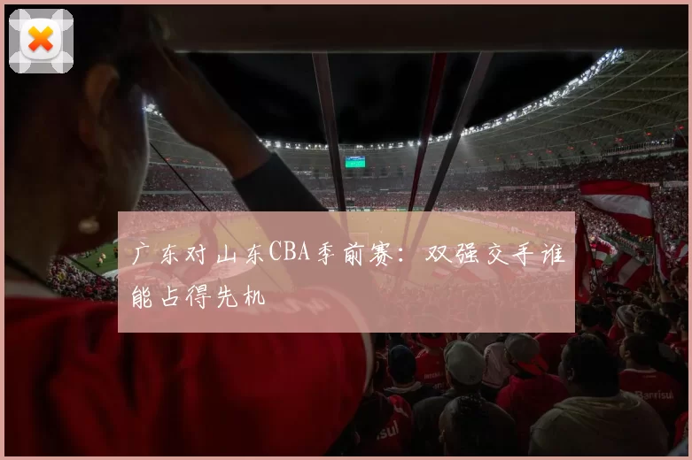 广东对山东CBA季前赛：双强交手谁能占得先机