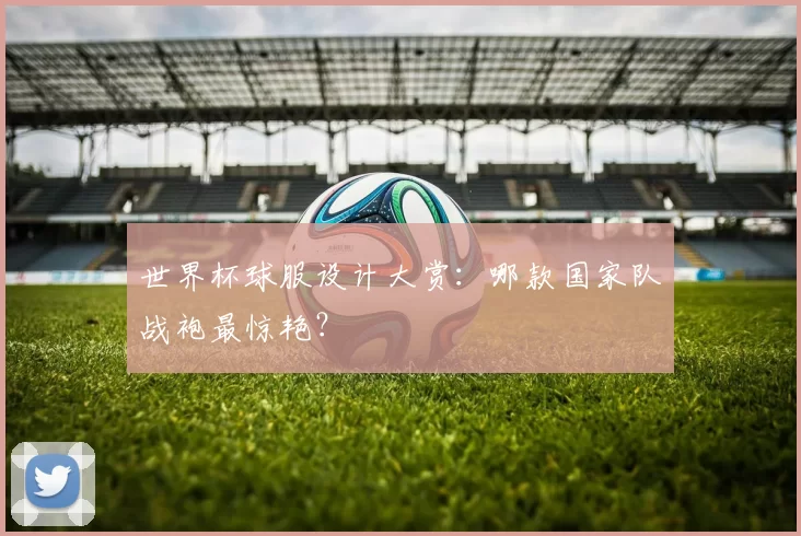 世界杯球服设计大赏:哪款国家队战袍最惊艳?