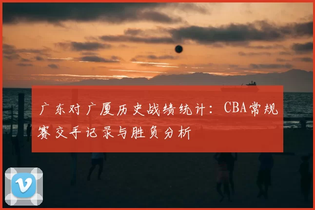 广东对广厦历史战绩统计：CBA常规赛交手记录与胜负分析