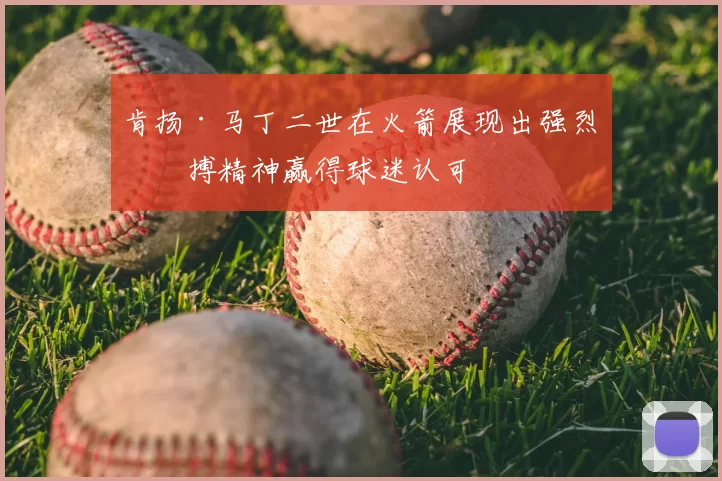肯扬·马丁二世在火箭展现出强烈拼搏精神赢得球迷认可