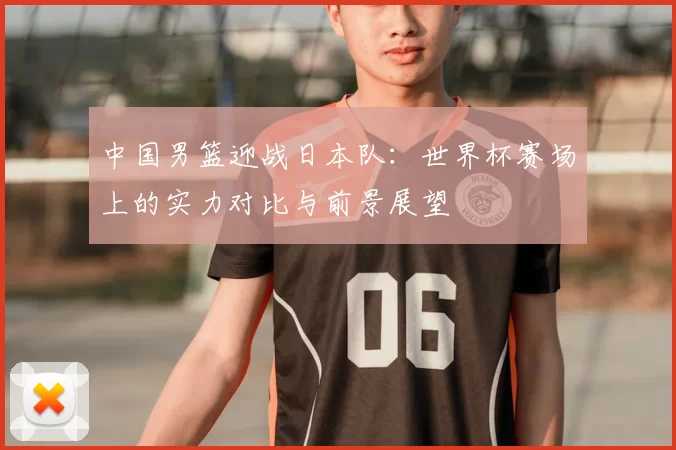 中国男篮迎战日本队:世界杯赛场上的实力对比与前景展望