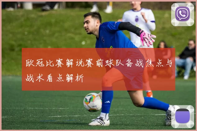 欧冠比赛解说赛前球队备战焦点与战术看点解析